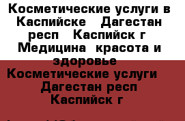 Косметические услуги в Каспийске - Дагестан респ., Каспийск г. Медицина, красота и здоровье » Косметические услуги   . Дагестан респ.,Каспийск г.